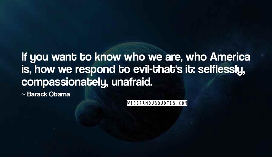 Barack Obama Quotes: If you want to know who we are, who America is, how we respond to evil-that's it: selflessly, compassionately, unafraid.