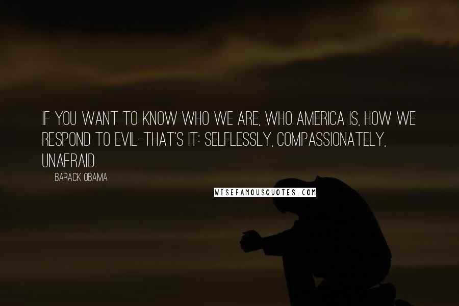 Barack Obama Quotes: If you want to know who we are, who America is, how we respond to evil-that's it: selflessly, compassionately, unafraid.