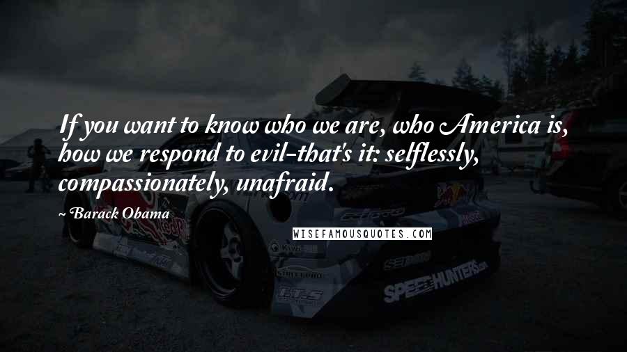 Barack Obama Quotes: If you want to know who we are, who America is, how we respond to evil-that's it: selflessly, compassionately, unafraid.