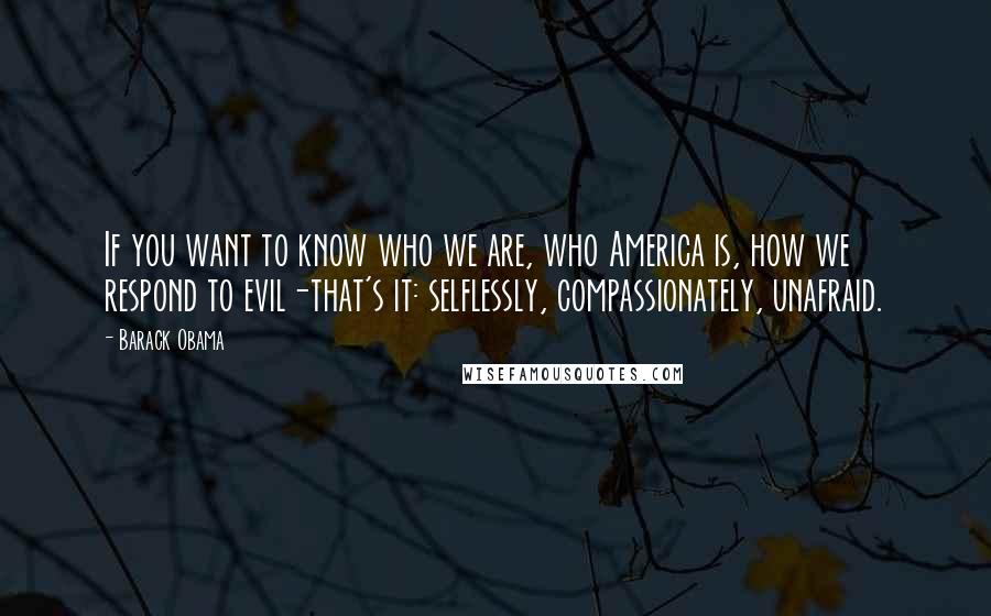 Barack Obama Quotes: If you want to know who we are, who America is, how we respond to evil-that's it: selflessly, compassionately, unafraid.