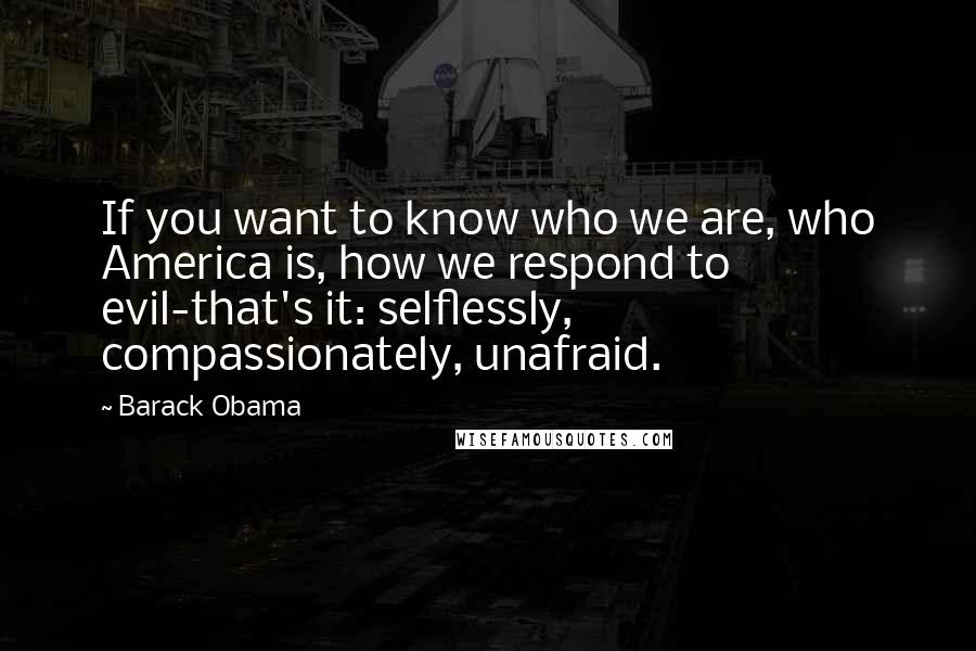 Barack Obama Quotes: If you want to know who we are, who America is, how we respond to evil-that's it: selflessly, compassionately, unafraid.
