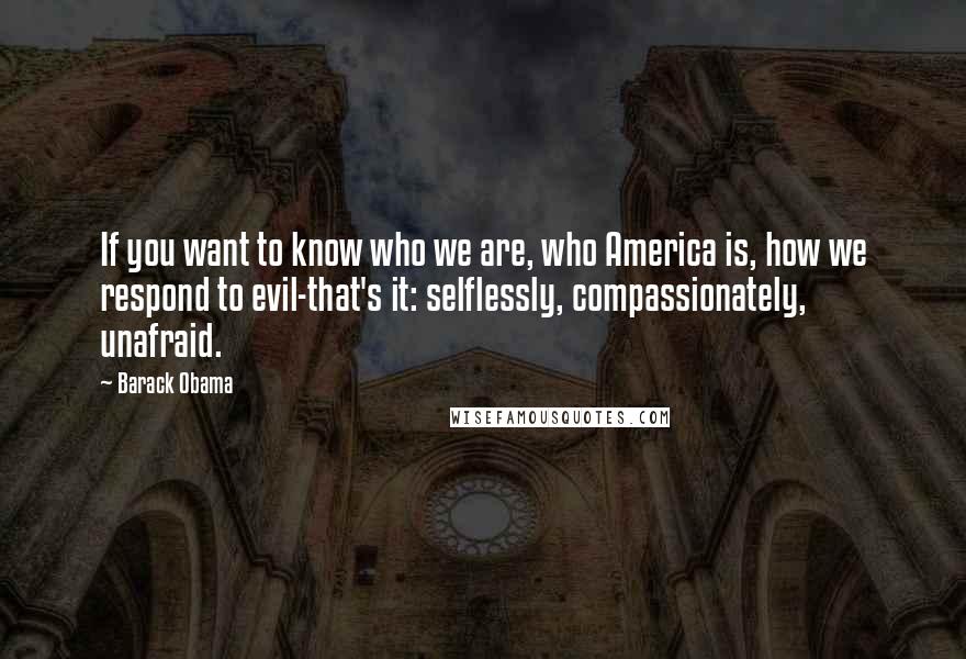 Barack Obama Quotes: If you want to know who we are, who America is, how we respond to evil-that's it: selflessly, compassionately, unafraid.