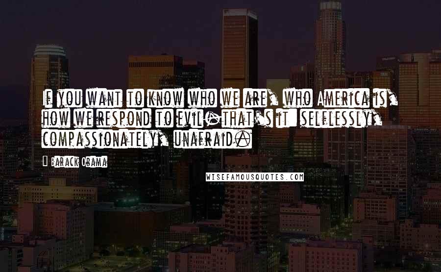 Barack Obama Quotes: If you want to know who we are, who America is, how we respond to evil-that's it: selflessly, compassionately, unafraid.