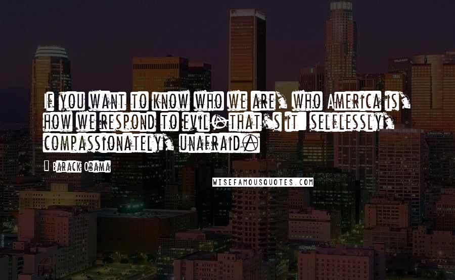 Barack Obama Quotes: If you want to know who we are, who America is, how we respond to evil-that's it: selflessly, compassionately, unafraid.