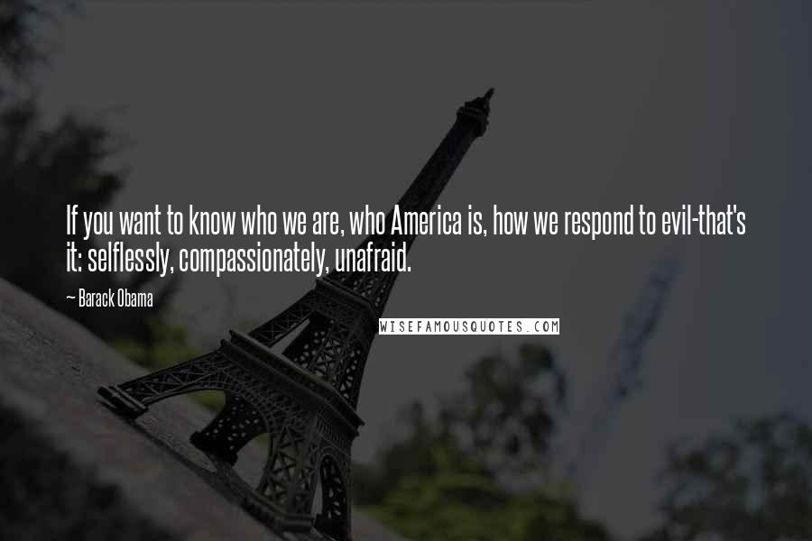 Barack Obama Quotes: If you want to know who we are, who America is, how we respond to evil-that's it: selflessly, compassionately, unafraid.