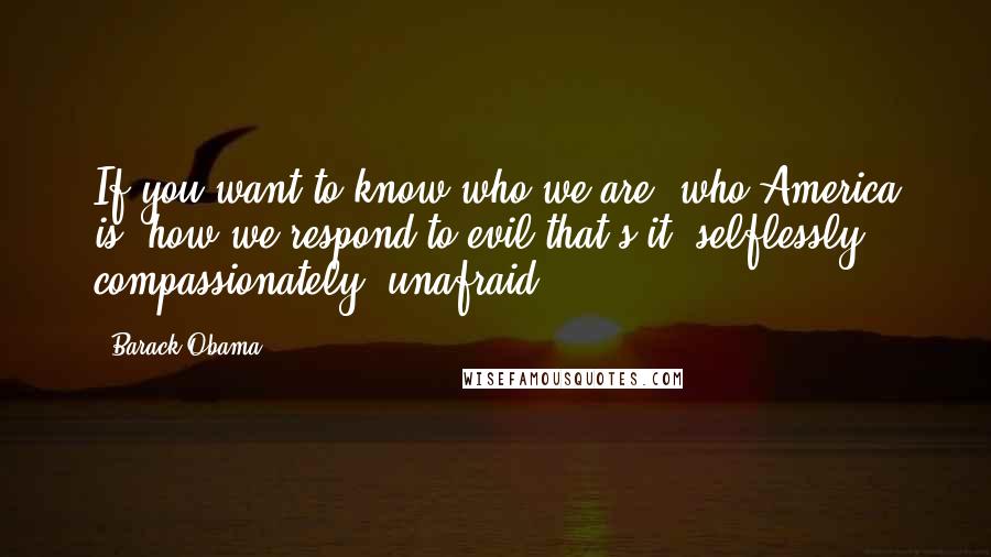 Barack Obama Quotes: If you want to know who we are, who America is, how we respond to evil-that's it: selflessly, compassionately, unafraid.