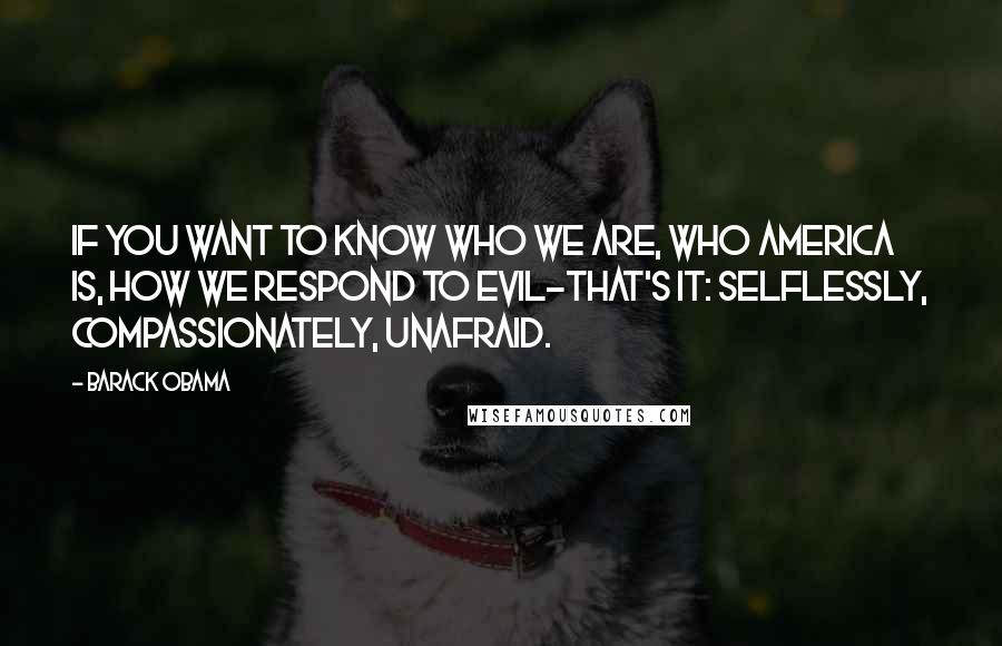 Barack Obama Quotes: If you want to know who we are, who America is, how we respond to evil-that's it: selflessly, compassionately, unafraid.