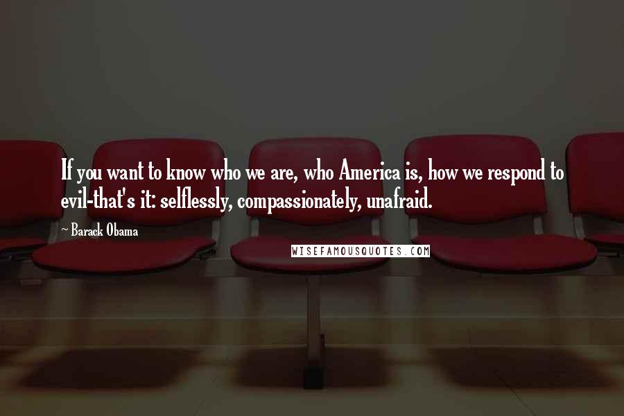 Barack Obama Quotes: If you want to know who we are, who America is, how we respond to evil-that's it: selflessly, compassionately, unafraid.