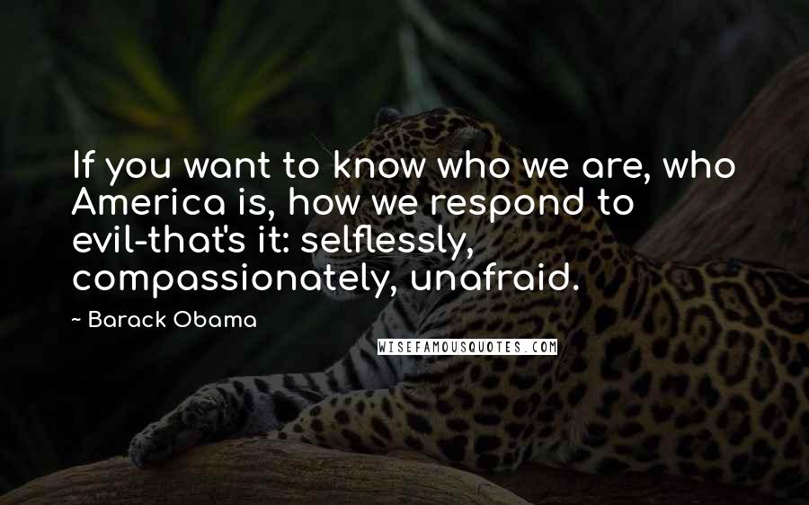 Barack Obama Quotes: If you want to know who we are, who America is, how we respond to evil-that's it: selflessly, compassionately, unafraid.