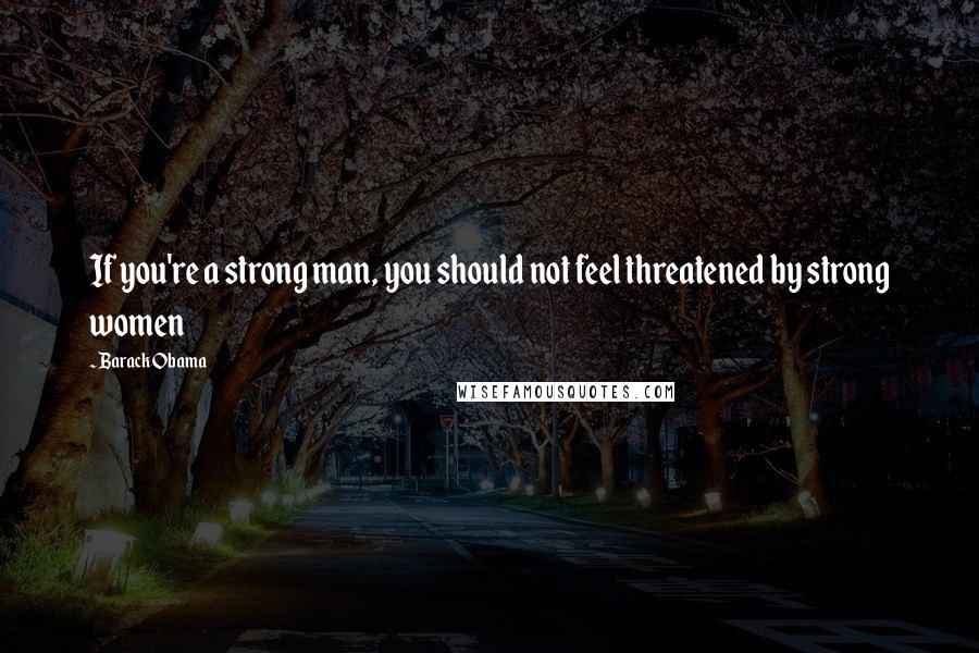 Barack Obama Quotes: If you're a strong man, you should not feel threatened by strong women