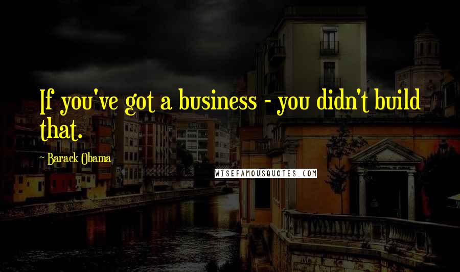 Barack Obama Quotes: If you've got a business - you didn't build that.