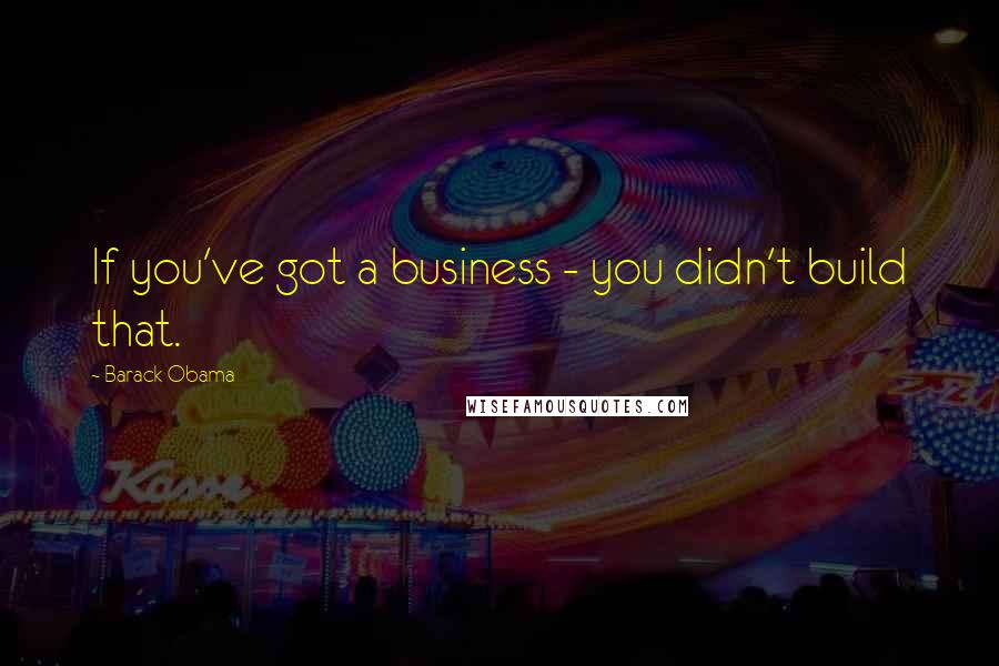 Barack Obama Quotes: If you've got a business - you didn't build that.