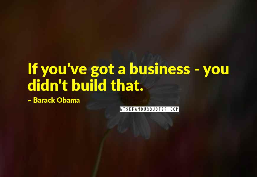 Barack Obama Quotes: If you've got a business - you didn't build that.