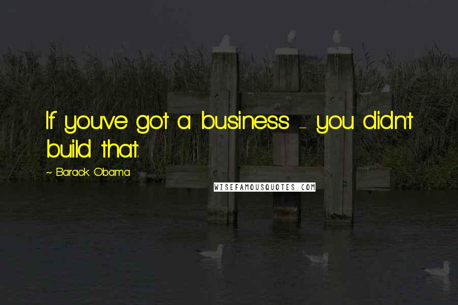 Barack Obama Quotes: If you've got a business - you didn't build that.