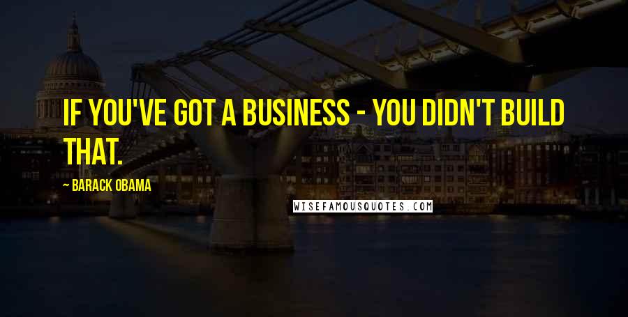 Barack Obama Quotes: If you've got a business - you didn't build that.