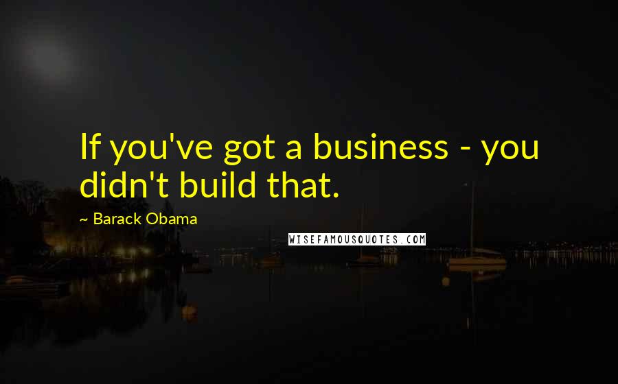 Barack Obama Quotes: If you've got a business - you didn't build that.