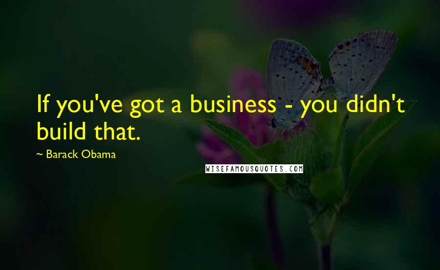 Barack Obama Quotes: If you've got a business - you didn't build that.