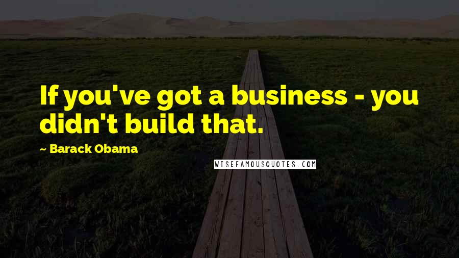 Barack Obama Quotes: If you've got a business - you didn't build that.