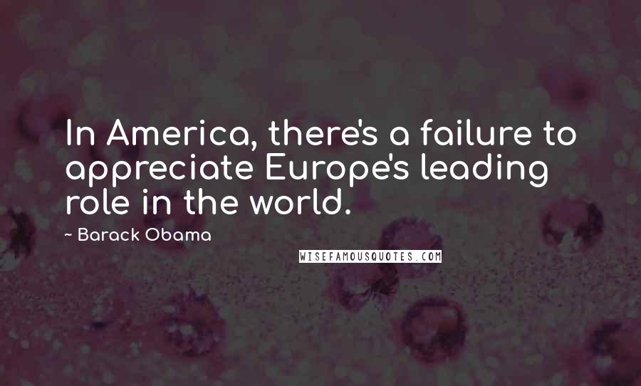 Barack Obama Quotes: In America, there's a failure to appreciate Europe's leading role in the world.