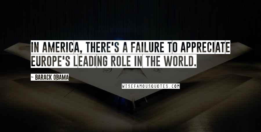 Barack Obama Quotes: In America, there's a failure to appreciate Europe's leading role in the world.