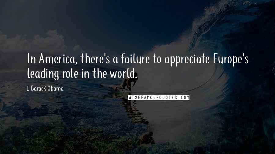 Barack Obama Quotes: In America, there's a failure to appreciate Europe's leading role in the world.