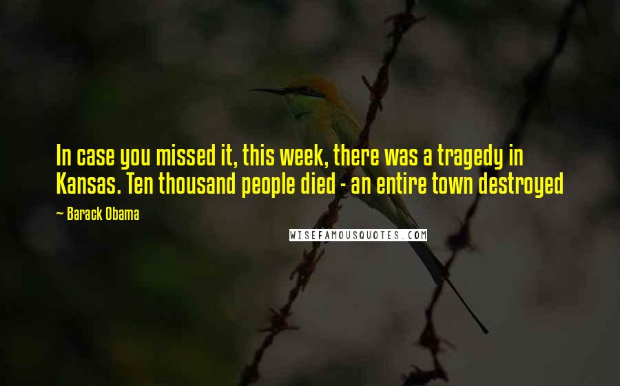 Barack Obama Quotes: In case you missed it, this week, there was a tragedy in Kansas. Ten thousand people died - an entire town destroyed
