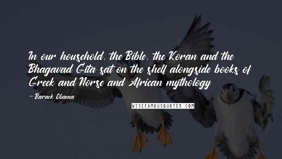 Barack Obama Quotes: In our household, the Bible, the Koran and the Bhagavad Gita sat on the shelf alongside books of Greek and Norse and African mythology
