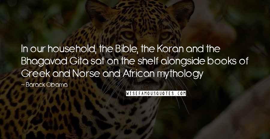 Barack Obama Quotes: In our household, the Bible, the Koran and the Bhagavad Gita sat on the shelf alongside books of Greek and Norse and African mythology