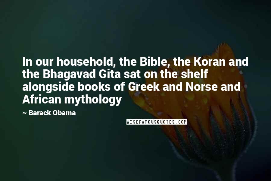 Barack Obama Quotes: In our household, the Bible, the Koran and the Bhagavad Gita sat on the shelf alongside books of Greek and Norse and African mythology