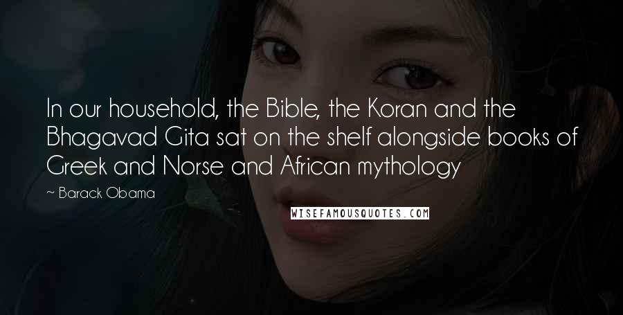 Barack Obama Quotes: In our household, the Bible, the Koran and the Bhagavad Gita sat on the shelf alongside books of Greek and Norse and African mythology
