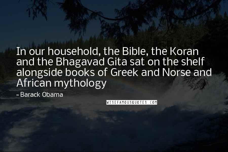 Barack Obama Quotes: In our household, the Bible, the Koran and the Bhagavad Gita sat on the shelf alongside books of Greek and Norse and African mythology