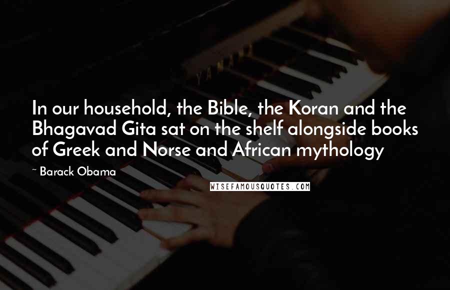 Barack Obama Quotes: In our household, the Bible, the Koran and the Bhagavad Gita sat on the shelf alongside books of Greek and Norse and African mythology