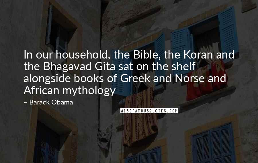 Barack Obama Quotes: In our household, the Bible, the Koran and the Bhagavad Gita sat on the shelf alongside books of Greek and Norse and African mythology