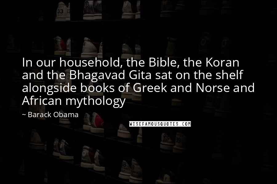 Barack Obama Quotes: In our household, the Bible, the Koran and the Bhagavad Gita sat on the shelf alongside books of Greek and Norse and African mythology