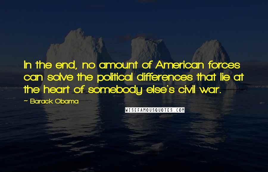 Barack Obama Quotes: In the end, no amount of American forces can solve the political differences that lie at the heart of somebody else's civil war.