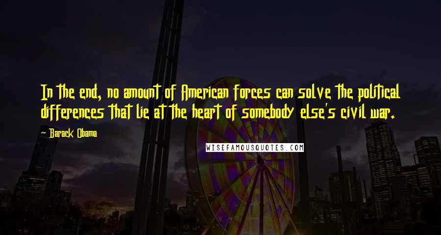 Barack Obama Quotes: In the end, no amount of American forces can solve the political differences that lie at the heart of somebody else's civil war.