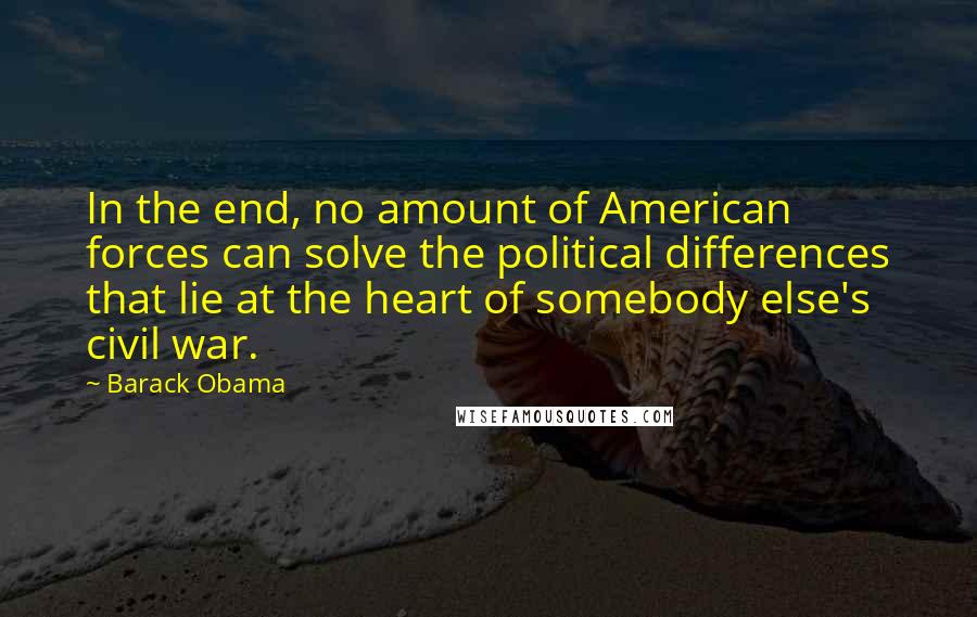 Barack Obama Quotes: In the end, no amount of American forces can solve the political differences that lie at the heart of somebody else's civil war.