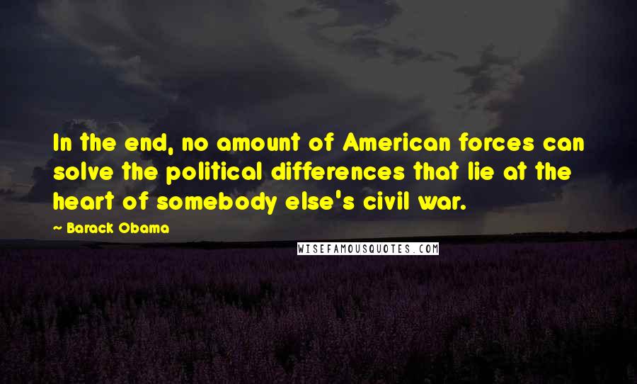 Barack Obama Quotes: In the end, no amount of American forces can solve the political differences that lie at the heart of somebody else's civil war.