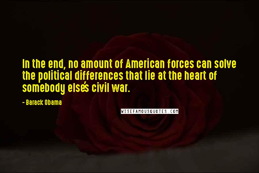 Barack Obama Quotes: In the end, no amount of American forces can solve the political differences that lie at the heart of somebody else's civil war.