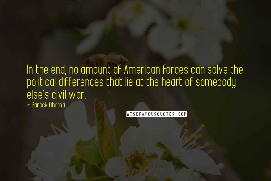 Barack Obama Quotes: In the end, no amount of American forces can solve the political differences that lie at the heart of somebody else's civil war.