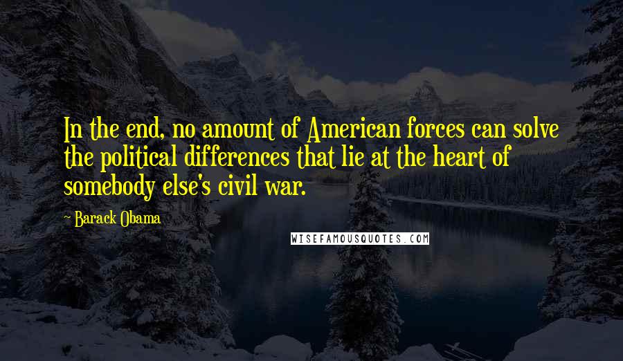 Barack Obama Quotes: In the end, no amount of American forces can solve the political differences that lie at the heart of somebody else's civil war.