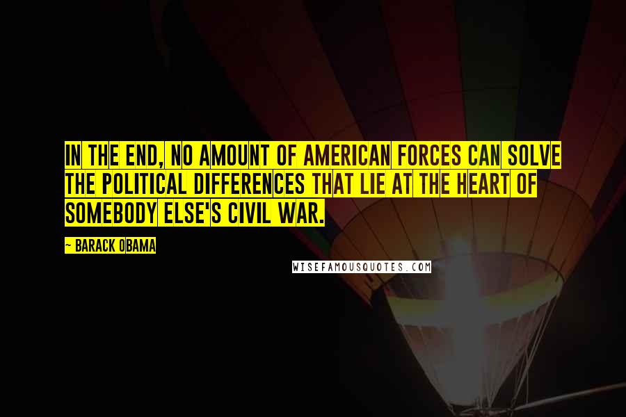 Barack Obama Quotes: In the end, no amount of American forces can solve the political differences that lie at the heart of somebody else's civil war.