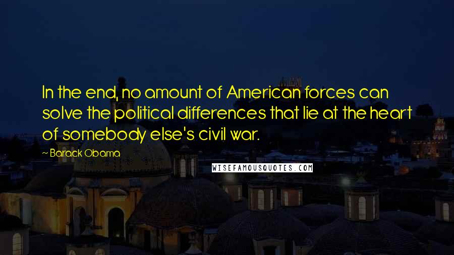 Barack Obama Quotes: In the end, no amount of American forces can solve the political differences that lie at the heart of somebody else's civil war.