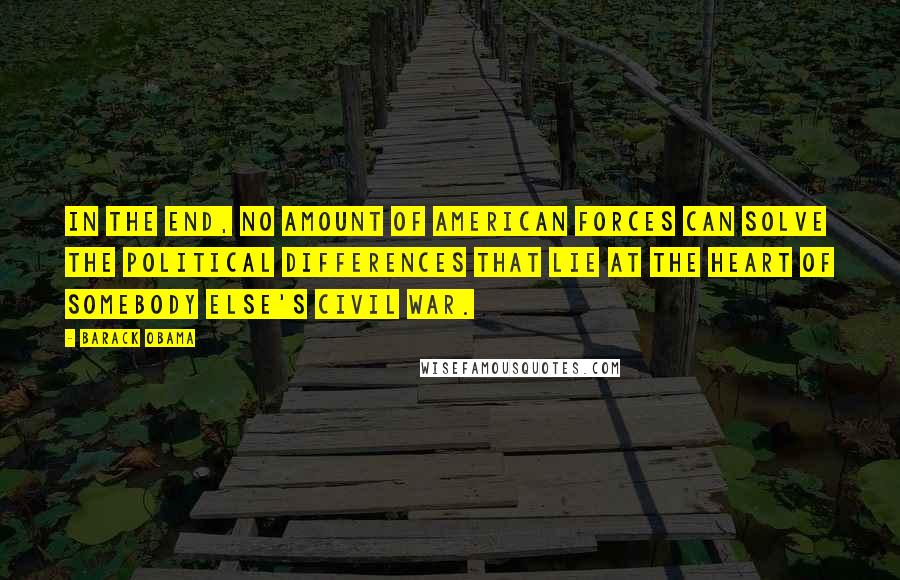 Barack Obama Quotes: In the end, no amount of American forces can solve the political differences that lie at the heart of somebody else's civil war.