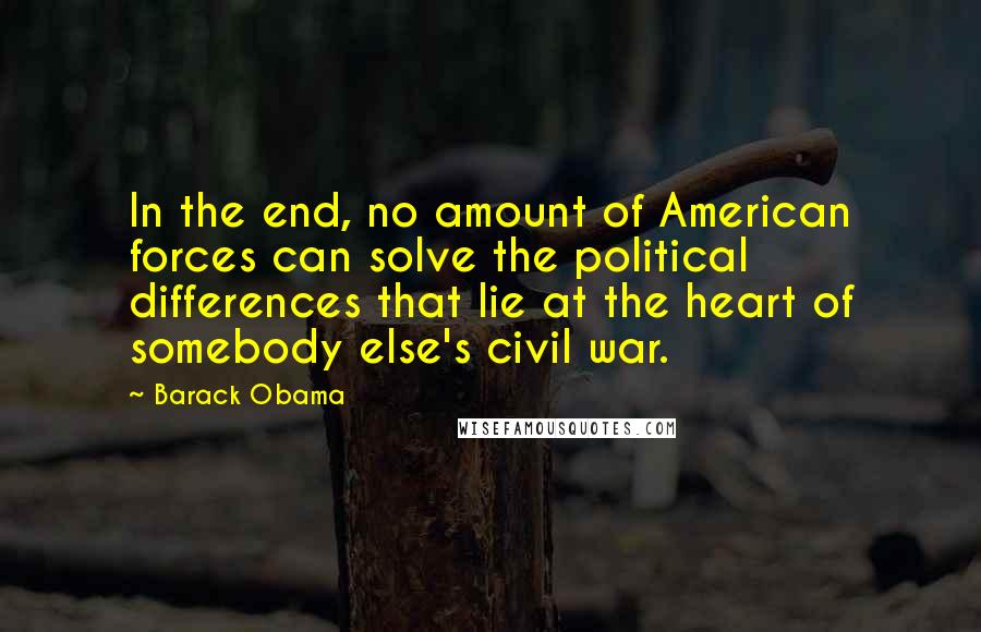 Barack Obama Quotes: In the end, no amount of American forces can solve the political differences that lie at the heart of somebody else's civil war.