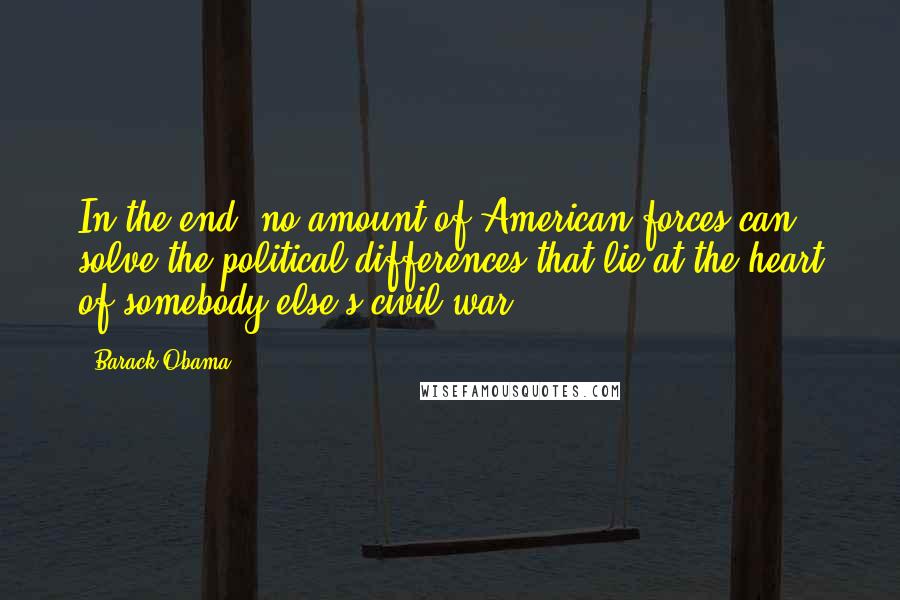 Barack Obama Quotes: In the end, no amount of American forces can solve the political differences that lie at the heart of somebody else's civil war.