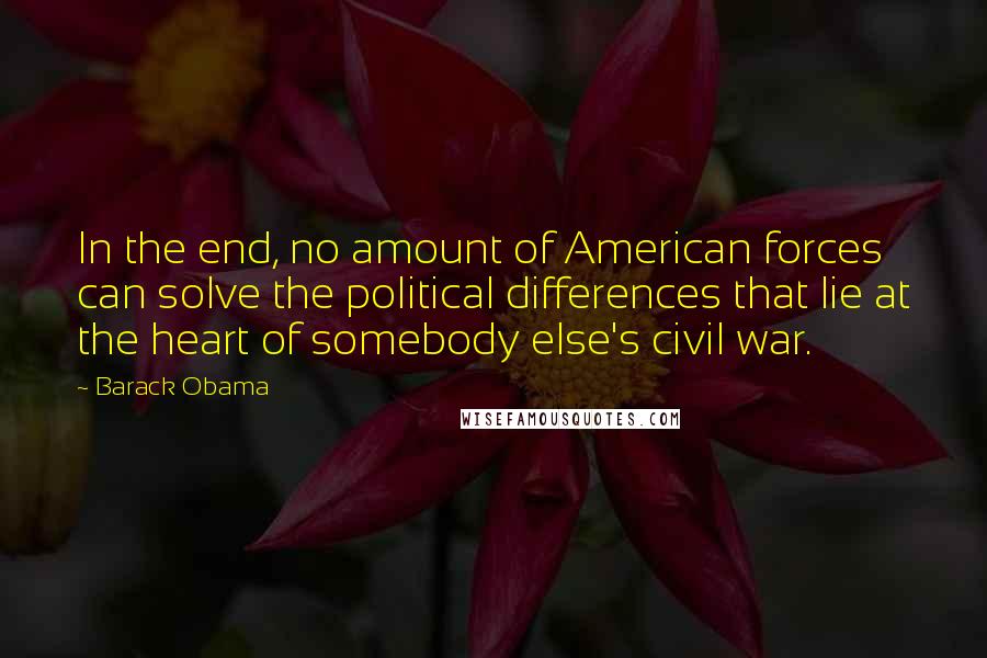 Barack Obama Quotes: In the end, no amount of American forces can solve the political differences that lie at the heart of somebody else's civil war.