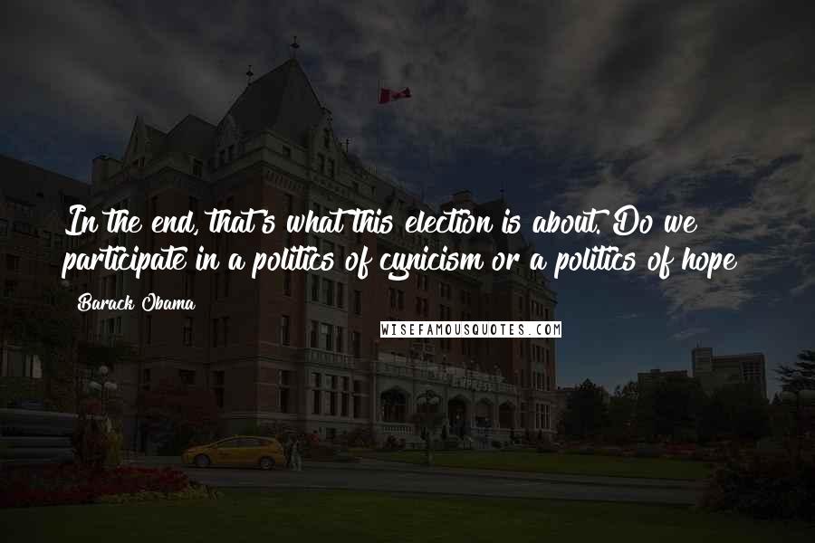 Barack Obama Quotes: In the end, that's what this election is about. Do we participate in a politics of cynicism or a politics of hope?