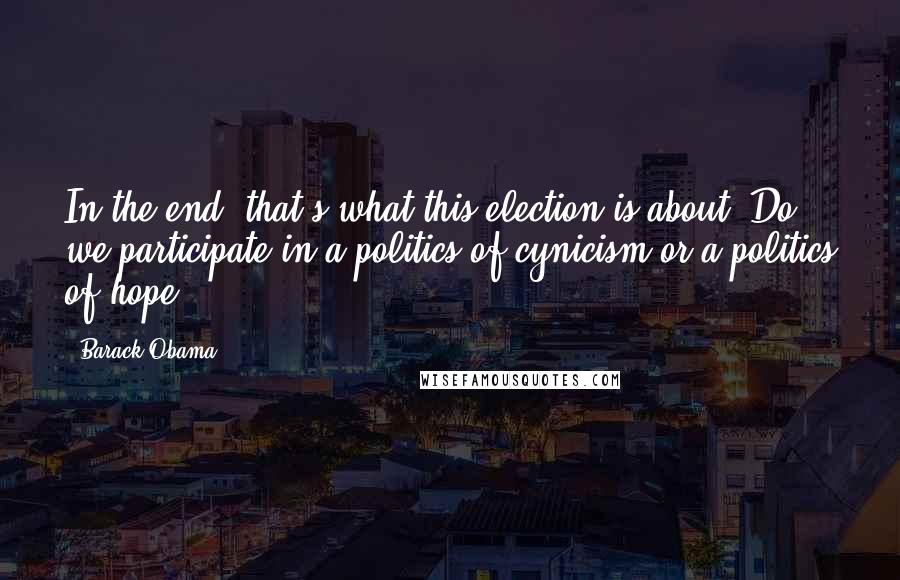 Barack Obama Quotes: In the end, that's what this election is about. Do we participate in a politics of cynicism or a politics of hope?