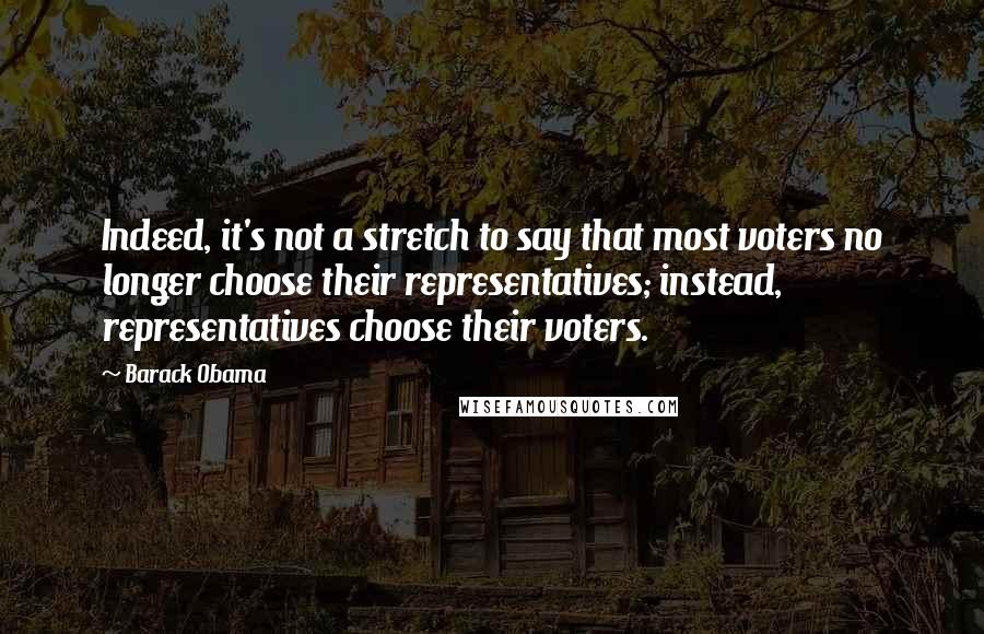 Barack Obama Quotes: Indeed, it's not a stretch to say that most voters no longer choose their representatives; instead, representatives choose their voters.
